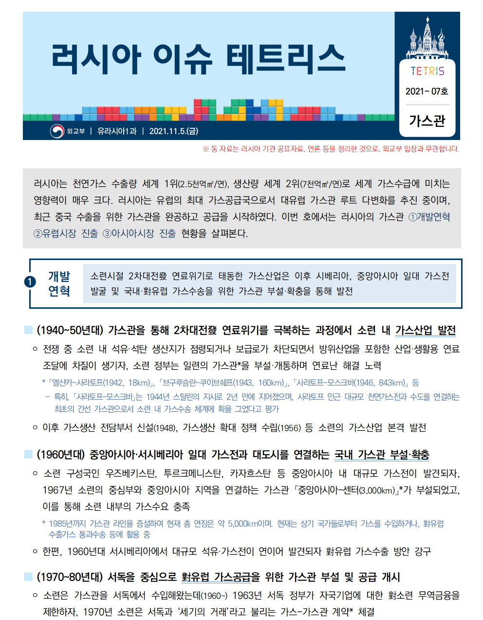 러시아 이슈 테트리스 TETRIS 2021-07호 가스관
외교부 ㅣ 유라시아1과 ㅣ 2021.11.5.(금)
※동 자료는 러시아 기관 공표자료, 언론 등을 정리한 것으로, 외교부 입장과 무관합니다.러시아는 천연가스 수출량 세계 1위(2.5천억㎥/연), 생산량 세계 2위(7천억㎥/연)로 세계 가스수급에 미치는 영향력이 매우 크다. 러시아는 유럽의 최대 가스공급국으로서 대유럽 가스관 루트 다변화를 추진 중이며, 최근 중국 수출을 위한 가스관을 완공하고 공급을 시작하였다. 이번 호에서는 러시아의 가스관 ①개발연혁 ②유럽시장 진출 ③아시아시장 진출 현황을 살펴본다. 

①개발연혁 소련시절 2차대전發 연료위기로 태동한 가스산업은 이후 시베리아, 중앙아시아 일대 가스전발굴 및 국내·對유럽 가스수송을 위한 가스관 부설·확충을 통해 발전
■ (1940~50년대) 가스관을 통해 2차대전發 연료위기를 극복하는 과정에서 소련 내 가스산업 발전
 ￮ 전쟁 중 소련 내 석유·석탄 생산지가 점령되거나 보급로가 차단되면서 방위산업을 포함한 산업·생활용 연료
조달에 차질이 생기자, 소련 정부는 일련의 가스관*을 부설·개통하며 연료난 해결 노력
 * 「엘샨카-사라토프(1942, 18km)」, 「브구루슬란-쿠이브쉐프(1943, 160km)」, 「사라토프-모스크바(1946, 843km)」 등
 - 특히, 「사라토프-모스크바」는 1944년 스탈린의 지시로 2년 만에 지어졌으며, 사라토프 인근 대규모 천연가스전과 수도를 연결하는 최초의 간선 가스관으로서 소련 내 가스수송 체계에 획을 그었다고 평가
 ￮ 이후 가스생산 전담부서 신설(1948), 가스생산 확대 정책 수립(1956) 등 소련의 가스산업 본격 발전
■ (1960년대) 중앙아시아·서시베리아 일대 가스전과 대도시를 연결하는 국내 가스관 부설·확충
 ￮ 소련 구성국인 우즈베키스탄, 투르크메니스탄, 카자흐스탄 등 중앙아시아 내 대규모 가스전이 발견되자, 1967년 소련의 중심부와 중앙아시아 지역을 연결하는 가스관 「중앙아시아-센터(3,000km)」
*가 부설되었고, 이를 통해 소련 내부의 가스수요 충족
 * 1985년까지 가스관 라인을 증설하여 현재 총 연장은 약 5,000km이며. 현재는 상기 국가들로부터 가스를 수입하거나, 對유럽 수출가스 통과수송 등에 활용 중
 ￮ 한편, 1960년대 서시베리아에서 대규모 석유·가스전이 연이어 발견되자 對유럽 가스수출 방안 강구
■ (1970~80년대) 서독을 중심으로 對유럽 가스공급을 위한 가스관 부설 및 공급 개시
 ￮ 소련은 가스관을 서독에서 수입해왔는데(1960~) 1963년 서독 정부가 자국기업에 대한 對소련 무역금융을 제한하자, 1970년 소련은 서독과 ‘세기의 거래’라고 불리는 가스-가스관 계약* 체결